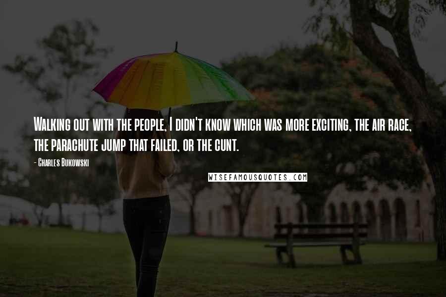 Charles Bukowski Quotes: Walking out with the people, I didn't know which was more exciting, the air race, the parachute jump that failed, or the cunt.