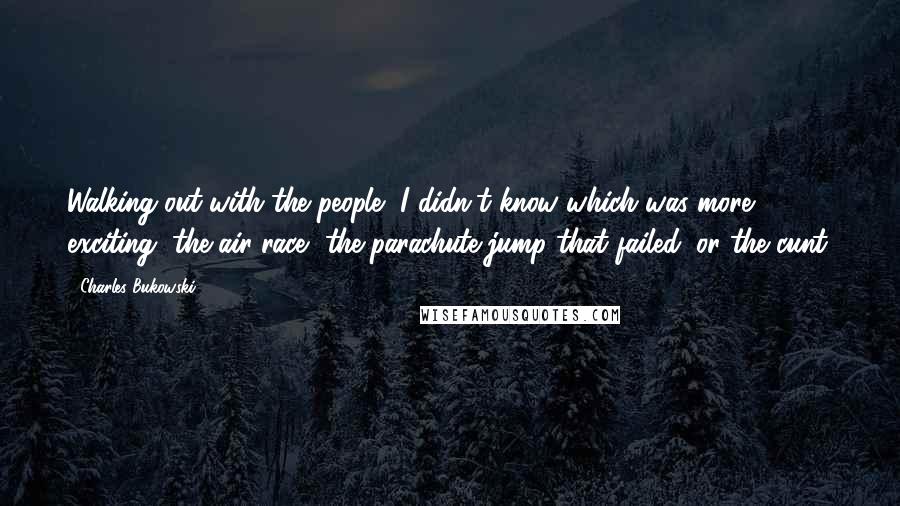 Charles Bukowski Quotes: Walking out with the people, I didn't know which was more exciting, the air race, the parachute jump that failed, or the cunt.