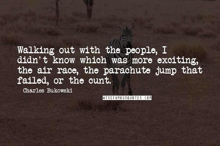 Charles Bukowski Quotes: Walking out with the people, I didn't know which was more exciting, the air race, the parachute jump that failed, or the cunt.