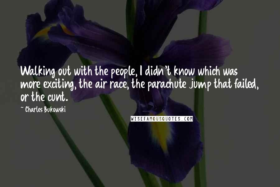 Charles Bukowski Quotes: Walking out with the people, I didn't know which was more exciting, the air race, the parachute jump that failed, or the cunt.