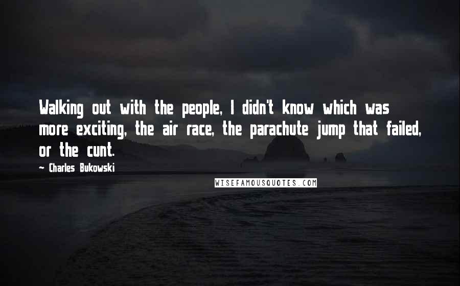 Charles Bukowski Quotes: Walking out with the people, I didn't know which was more exciting, the air race, the parachute jump that failed, or the cunt.