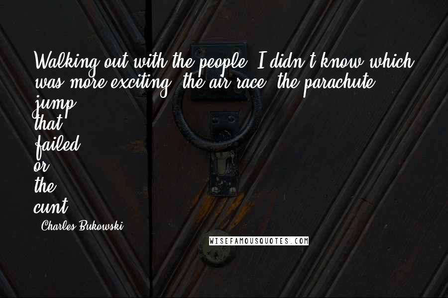 Charles Bukowski Quotes: Walking out with the people, I didn't know which was more exciting, the air race, the parachute jump that failed, or the cunt.