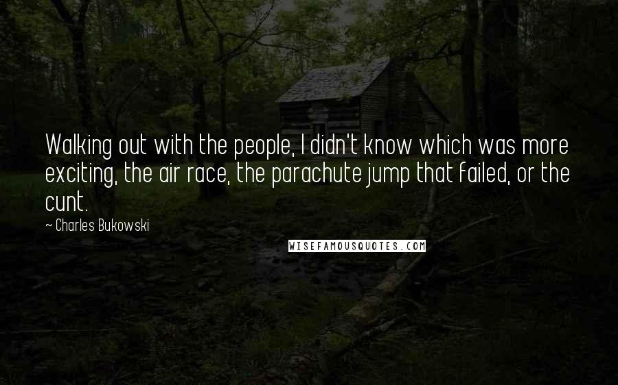 Charles Bukowski Quotes: Walking out with the people, I didn't know which was more exciting, the air race, the parachute jump that failed, or the cunt.