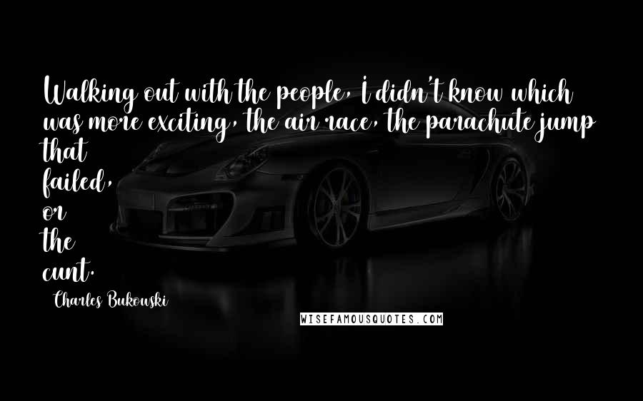 Charles Bukowski Quotes: Walking out with the people, I didn't know which was more exciting, the air race, the parachute jump that failed, or the cunt.