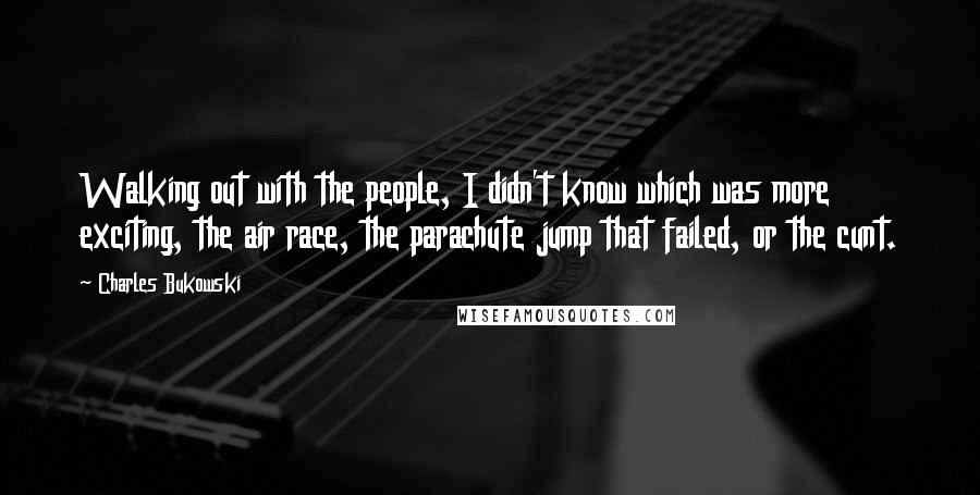 Charles Bukowski Quotes: Walking out with the people, I didn't know which was more exciting, the air race, the parachute jump that failed, or the cunt.