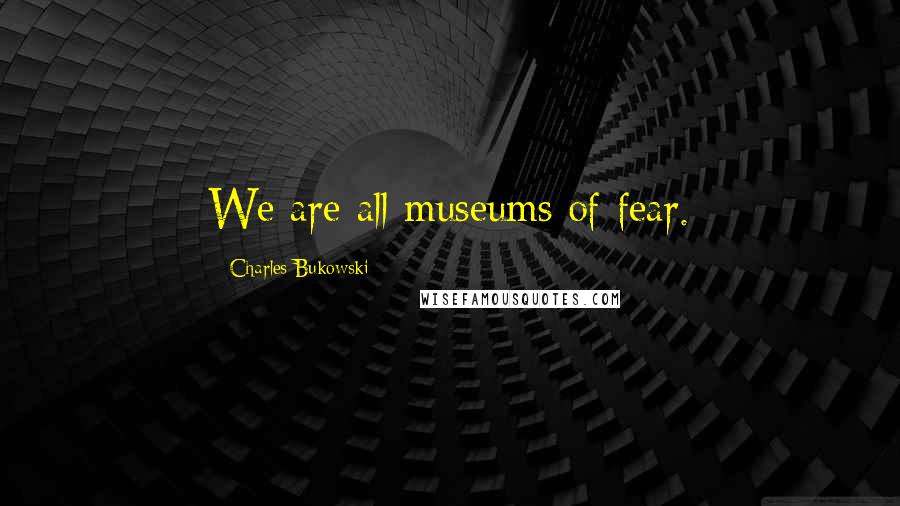 Charles Bukowski Quotes: We are all museums of fear.