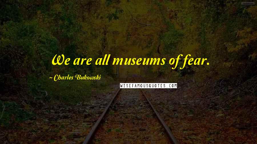 Charles Bukowski Quotes: We are all museums of fear.