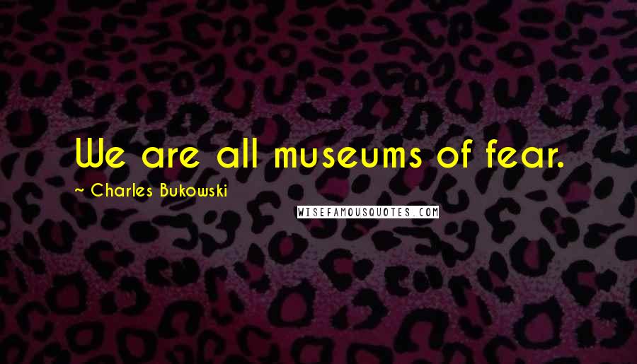 Charles Bukowski Quotes: We are all museums of fear.