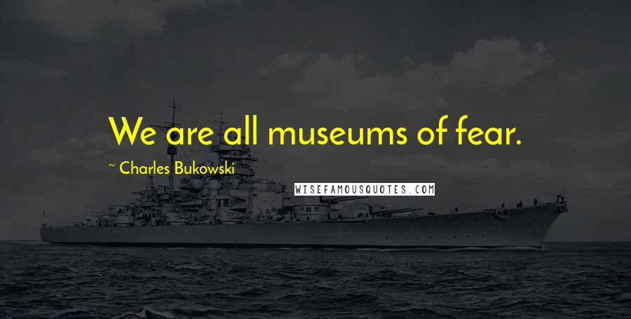 Charles Bukowski Quotes: We are all museums of fear.