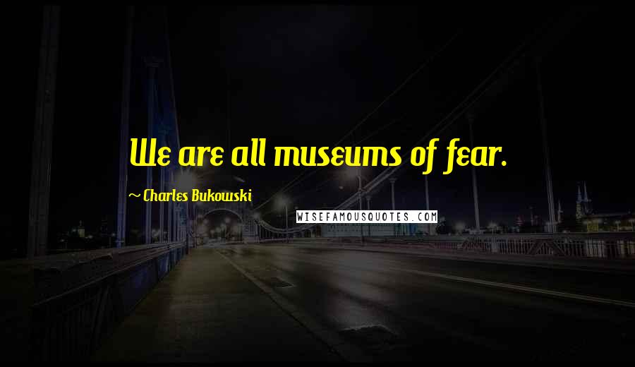 Charles Bukowski Quotes: We are all museums of fear.