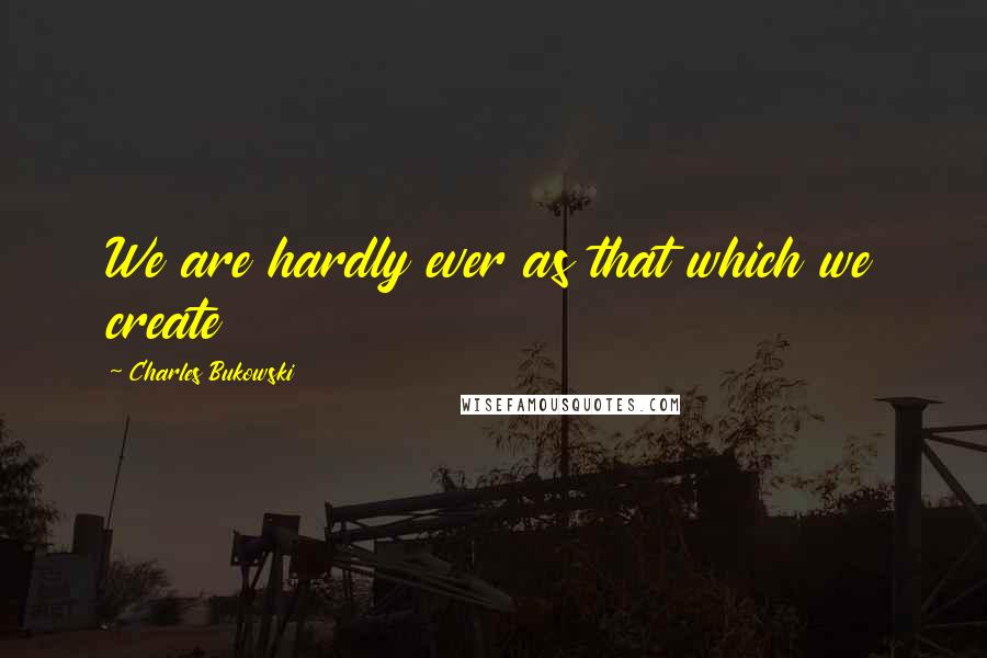 Charles Bukowski Quotes: We are hardly ever as that which we create