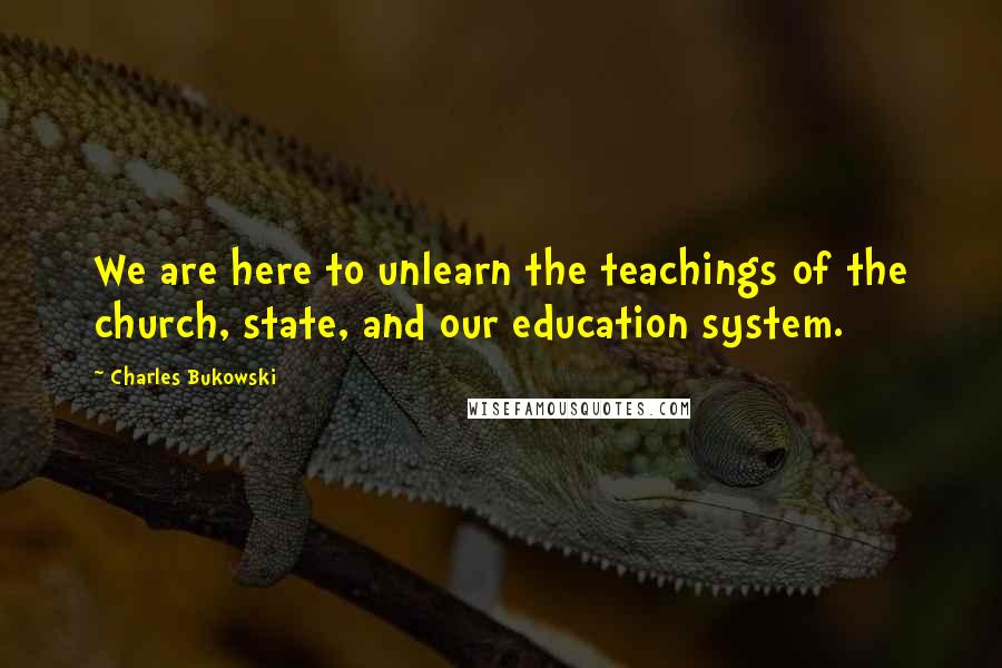 Charles Bukowski Quotes: We are here to unlearn the teachings of the church, state, and our education system.