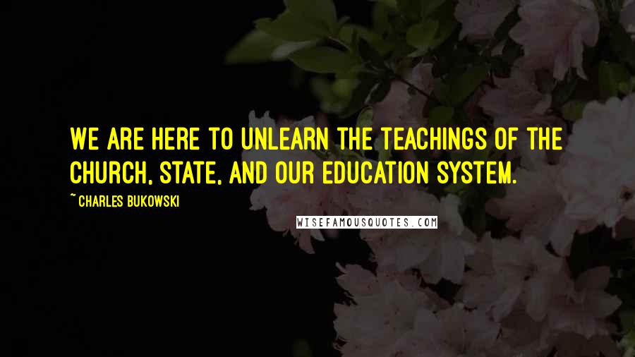 Charles Bukowski Quotes: We are here to unlearn the teachings of the church, state, and our education system.