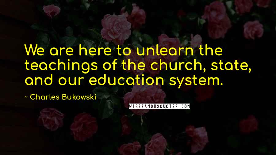 Charles Bukowski Quotes: We are here to unlearn the teachings of the church, state, and our education system.