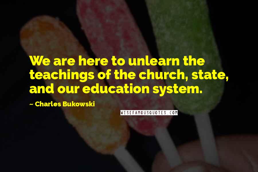 Charles Bukowski Quotes: We are here to unlearn the teachings of the church, state, and our education system.