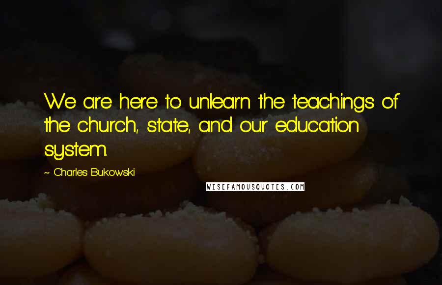 Charles Bukowski Quotes: We are here to unlearn the teachings of the church, state, and our education system.