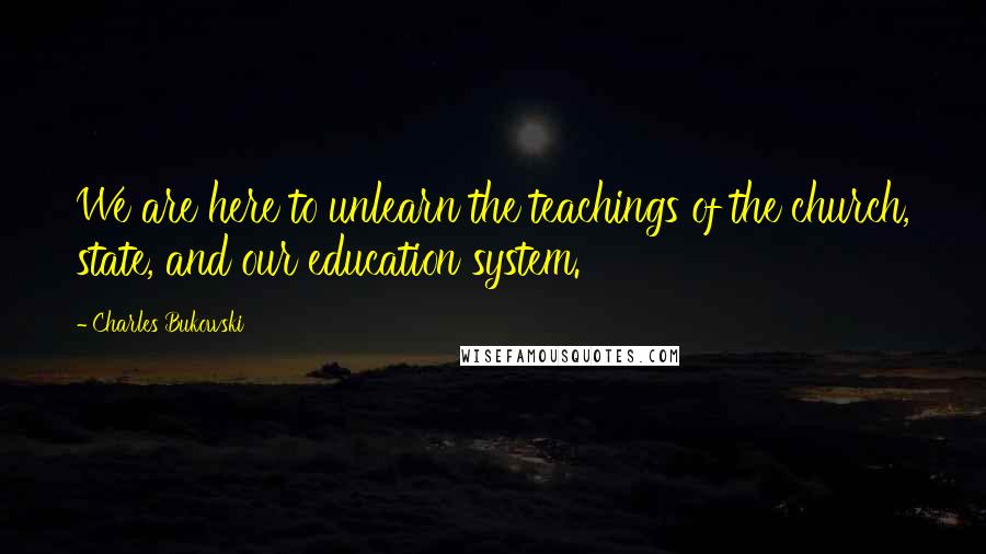 Charles Bukowski Quotes: We are here to unlearn the teachings of the church, state, and our education system.