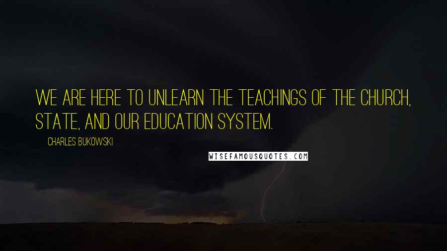 Charles Bukowski Quotes: We are here to unlearn the teachings of the church, state, and our education system.