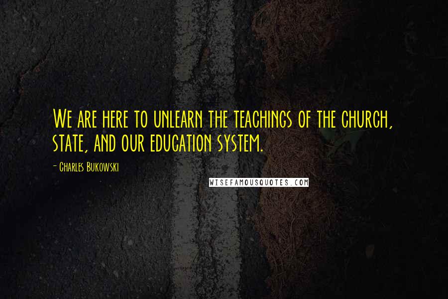 Charles Bukowski Quotes: We are here to unlearn the teachings of the church, state, and our education system.