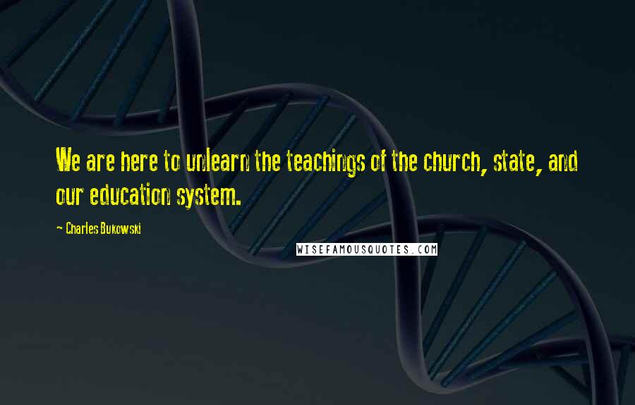 Charles Bukowski Quotes: We are here to unlearn the teachings of the church, state, and our education system.