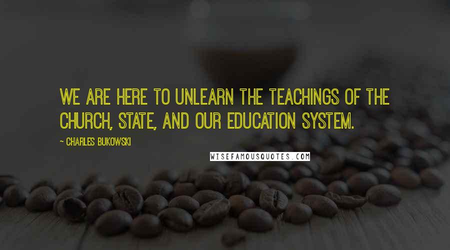 Charles Bukowski Quotes: We are here to unlearn the teachings of the church, state, and our education system.