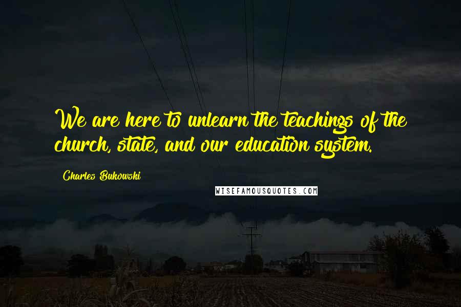 Charles Bukowski Quotes: We are here to unlearn the teachings of the church, state, and our education system.