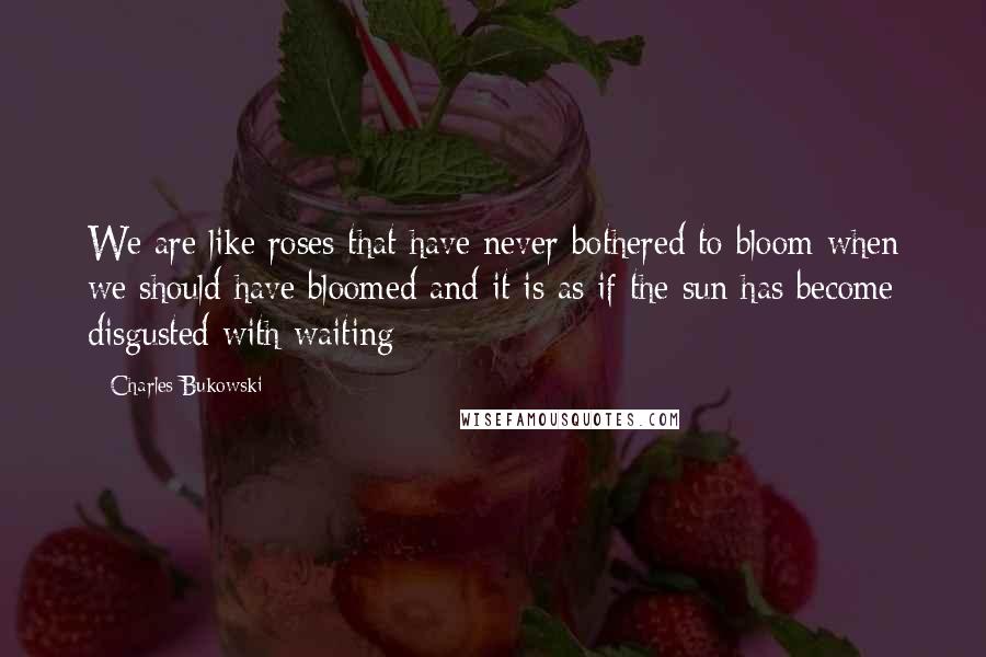 Charles Bukowski Quotes: We are like roses that have never bothered to bloom when we should have bloomed and it is as if the sun has become disgusted with waiting