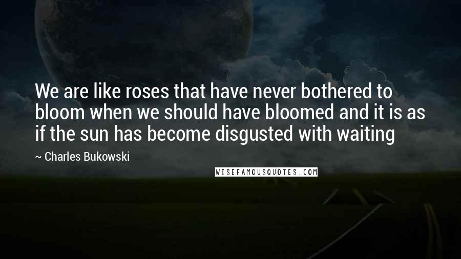 Charles Bukowski Quotes: We are like roses that have never bothered to bloom when we should have bloomed and it is as if the sun has become disgusted with waiting