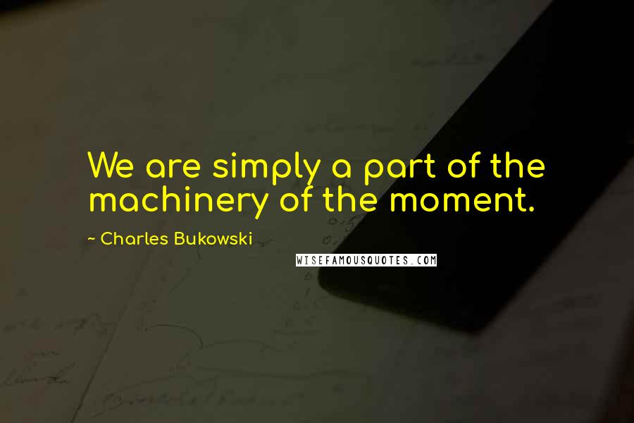 Charles Bukowski Quotes: We are simply a part of the machinery of the moment.