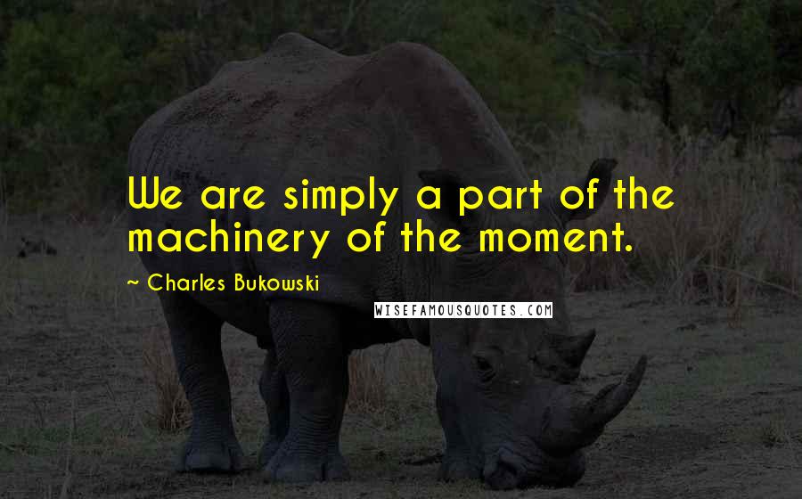 Charles Bukowski Quotes: We are simply a part of the machinery of the moment.