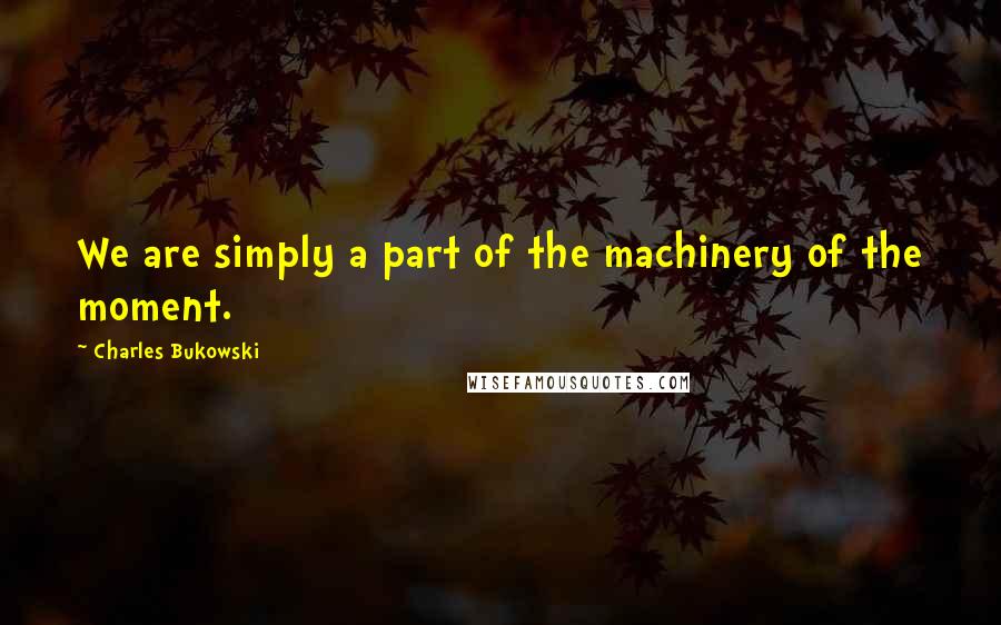 Charles Bukowski Quotes: We are simply a part of the machinery of the moment.