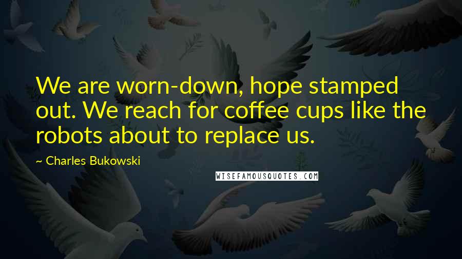 Charles Bukowski Quotes: We are worn-down, hope stamped out. We reach for coffee cups like the robots about to replace us.