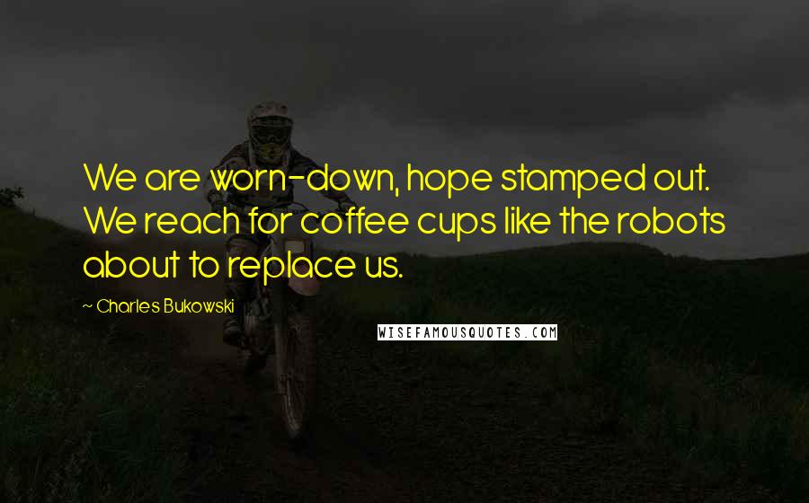 Charles Bukowski Quotes: We are worn-down, hope stamped out. We reach for coffee cups like the robots about to replace us.