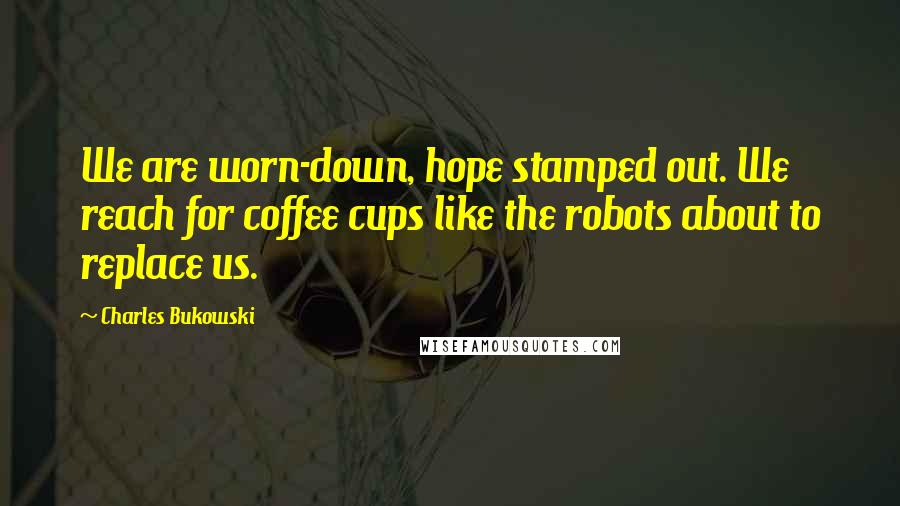 Charles Bukowski Quotes: We are worn-down, hope stamped out. We reach for coffee cups like the robots about to replace us.
