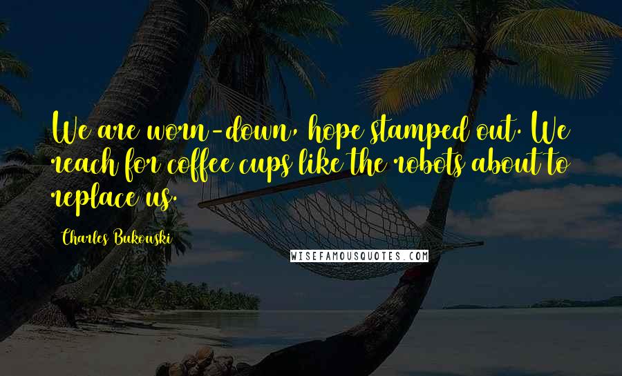 Charles Bukowski Quotes: We are worn-down, hope stamped out. We reach for coffee cups like the robots about to replace us.