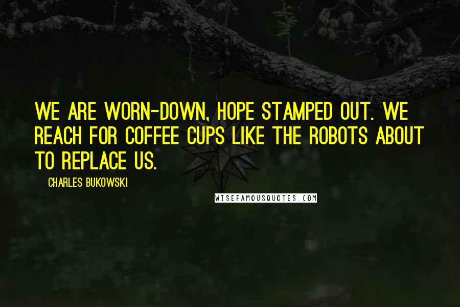 Charles Bukowski Quotes: We are worn-down, hope stamped out. We reach for coffee cups like the robots about to replace us.