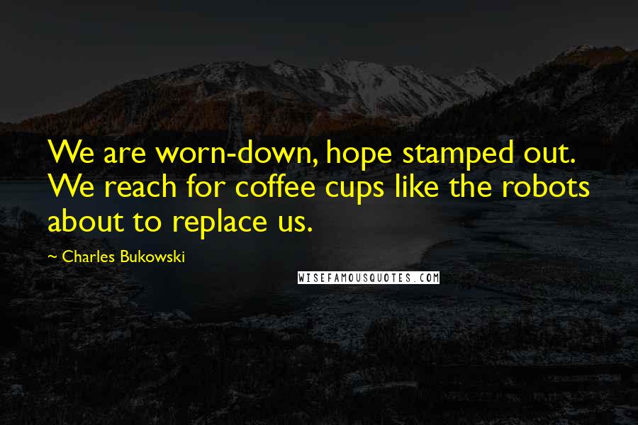 Charles Bukowski Quotes: We are worn-down, hope stamped out. We reach for coffee cups like the robots about to replace us.