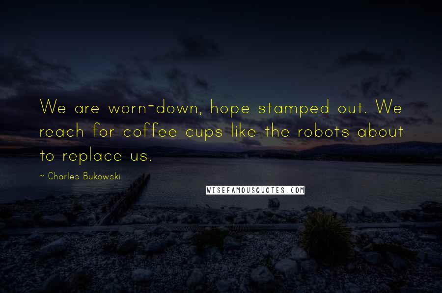 Charles Bukowski Quotes: We are worn-down, hope stamped out. We reach for coffee cups like the robots about to replace us.
