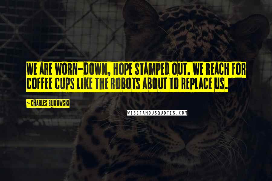 Charles Bukowski Quotes: We are worn-down, hope stamped out. We reach for coffee cups like the robots about to replace us.