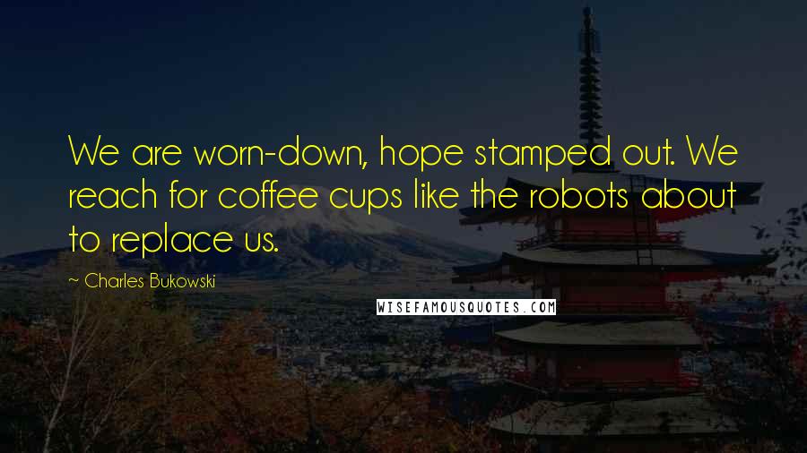 Charles Bukowski Quotes: We are worn-down, hope stamped out. We reach for coffee cups like the robots about to replace us.