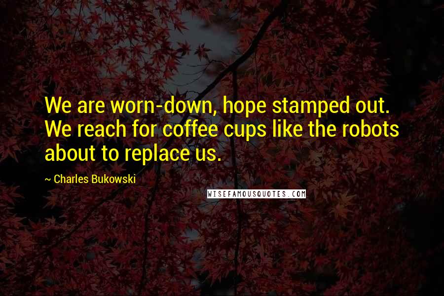 Charles Bukowski Quotes: We are worn-down, hope stamped out. We reach for coffee cups like the robots about to replace us.