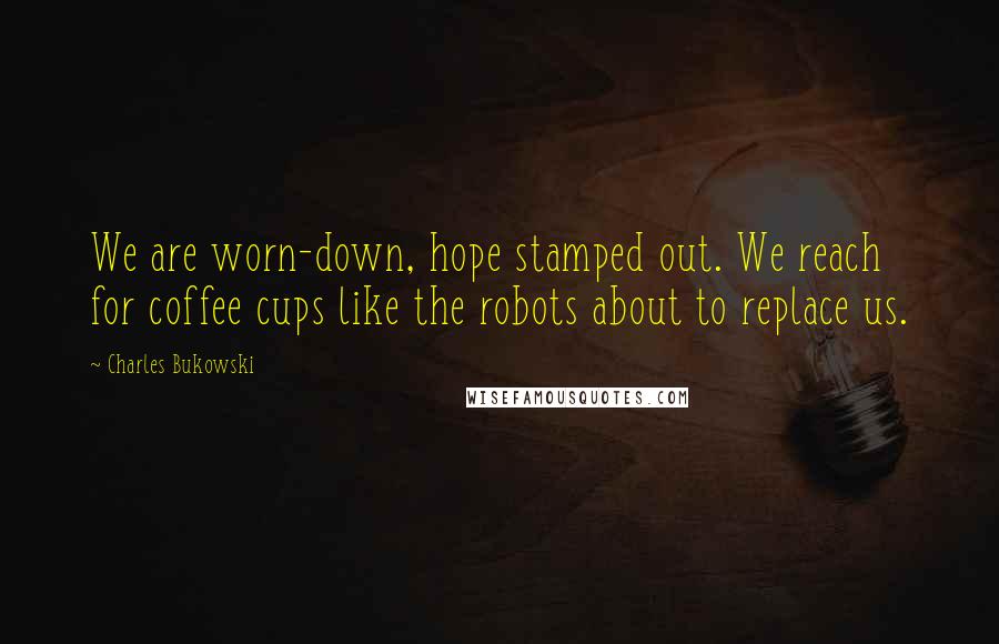 Charles Bukowski Quotes: We are worn-down, hope stamped out. We reach for coffee cups like the robots about to replace us.