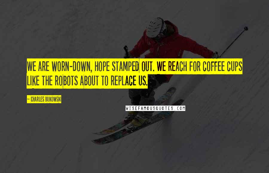 Charles Bukowski Quotes: We are worn-down, hope stamped out. We reach for coffee cups like the robots about to replace us.