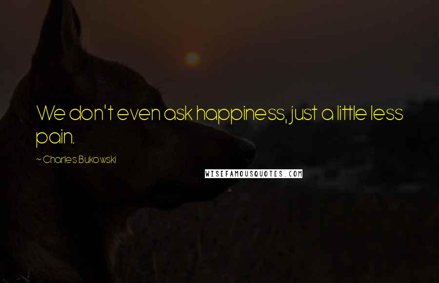 Charles Bukowski Quotes: We don't even ask happiness, just a little less pain.
