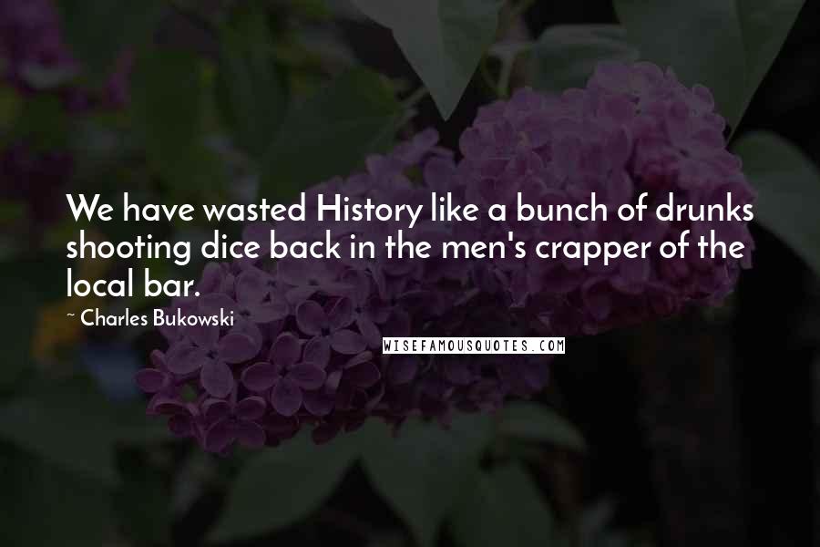 Charles Bukowski Quotes: We have wasted History like a bunch of drunks shooting dice back in the men's crapper of the local bar.