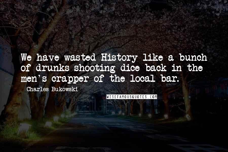 Charles Bukowski Quotes: We have wasted History like a bunch of drunks shooting dice back in the men's crapper of the local bar.