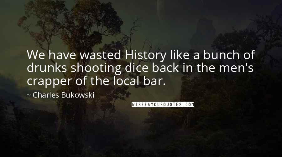 Charles Bukowski Quotes: We have wasted History like a bunch of drunks shooting dice back in the men's crapper of the local bar.