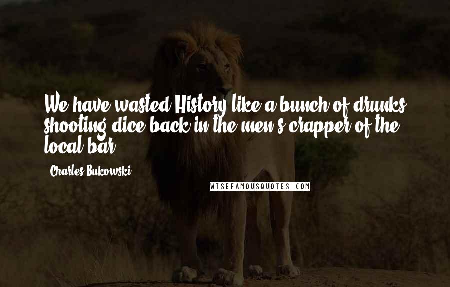 Charles Bukowski Quotes: We have wasted History like a bunch of drunks shooting dice back in the men's crapper of the local bar.