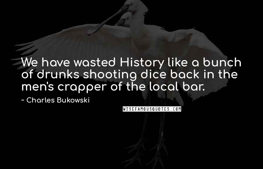 Charles Bukowski Quotes: We have wasted History like a bunch of drunks shooting dice back in the men's crapper of the local bar.