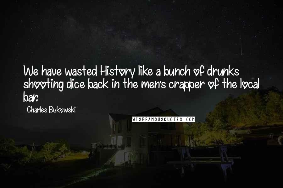 Charles Bukowski Quotes: We have wasted History like a bunch of drunks shooting dice back in the men's crapper of the local bar.